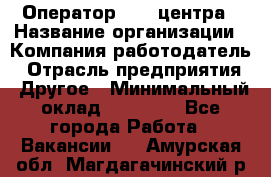 Оператор call-центра › Название организации ­ Компания-работодатель › Отрасль предприятия ­ Другое › Минимальный оклад ­ 15 000 - Все города Работа » Вакансии   . Амурская обл.,Магдагачинский р-н